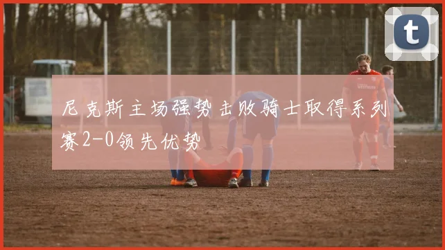 尼克斯主场强势击败骑士取得系列赛2-0领先优势