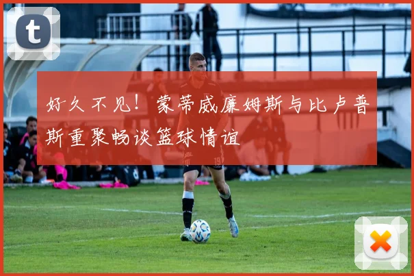 好久不见！蒙蒂威廉姆斯与比卢普斯重聚畅谈篮球情谊
