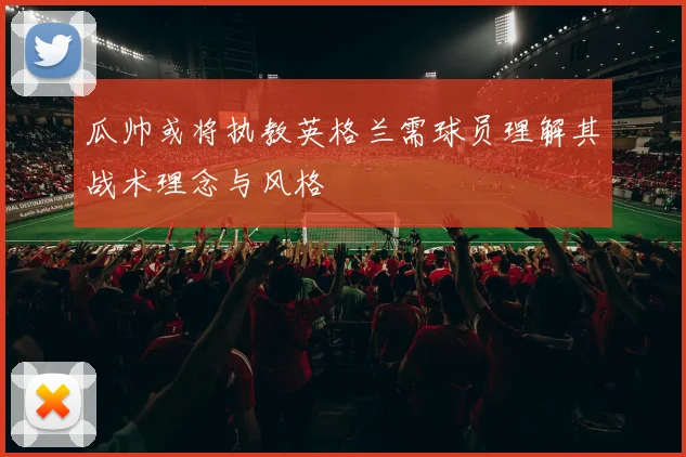 瓜帅或将执教英格兰需球员理解其战术理念与风格