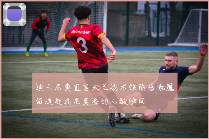 迪卡尼奥直言米兰战术缺陷感慨魔笛追赶扎尼奥洛的心酸瞬间