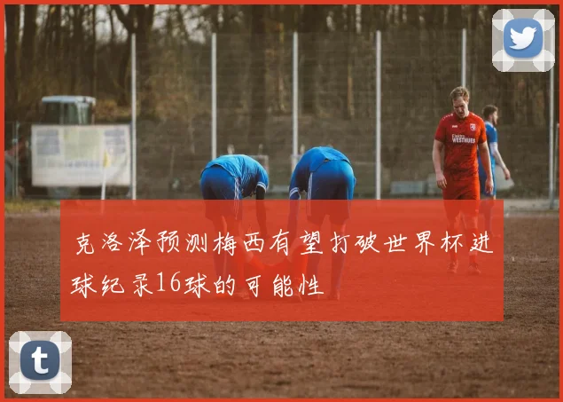 克洛泽预测梅西有望打破世界杯进球纪录16球的可能性