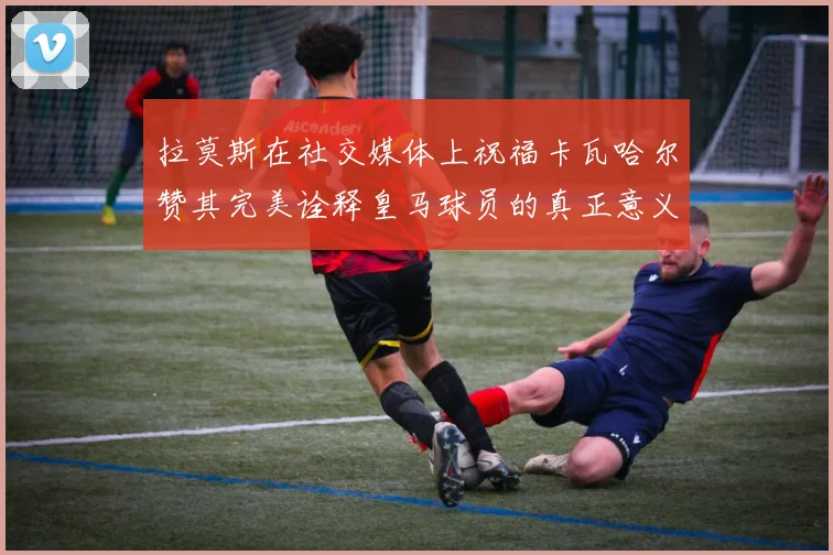 拉莫斯在社交媒体上祝福卡瓦哈尔赞其完美诠释皇马球员的真正意义