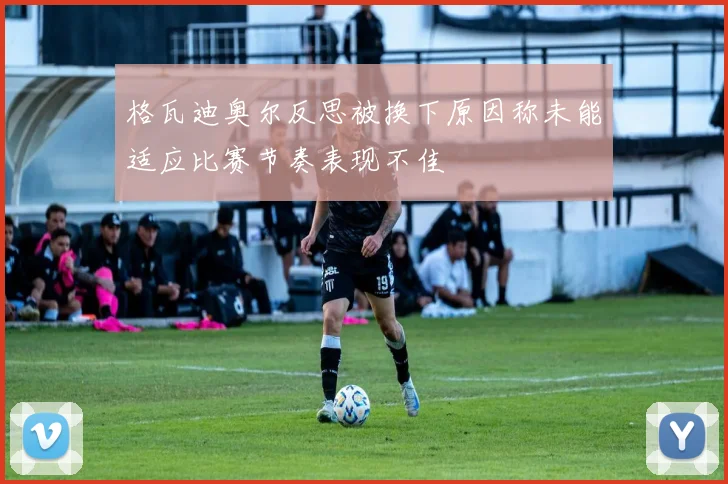 格瓦迪奥尔反思被换下原因称未能适应比赛节奏表现不佳
