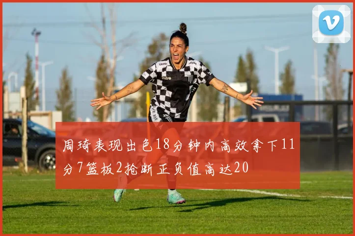 周琦表现出色18分钟内高效拿下11分7篮板2抢断正负值高达20
