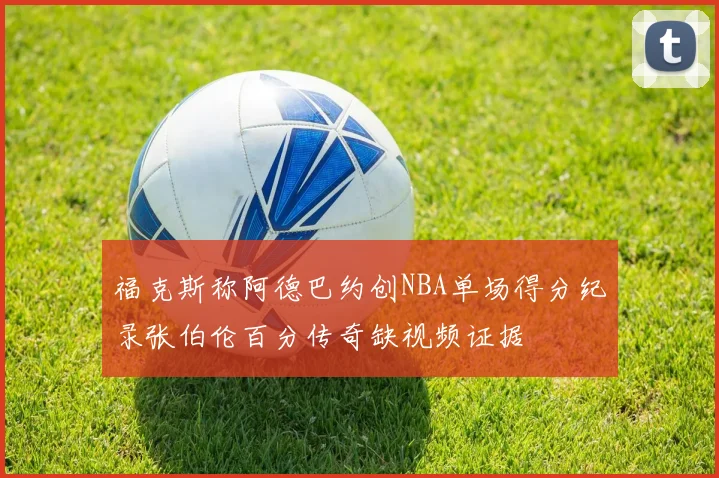 福克斯称阿德巴约创NBA单场得分纪录张伯伦百分传奇缺视频证据