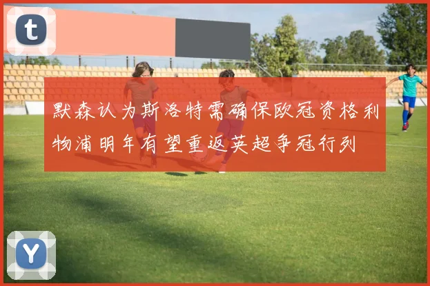 默森认为斯洛特需确保欧冠资格利物浦明年有望重返英超争冠行列