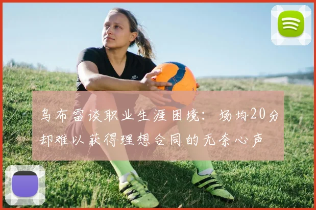 乌布雷谈职业生涯困境：场均20分却难以获得理想合同的无奈心声