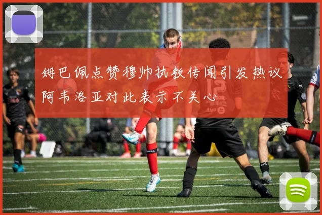 姆巴佩点赞穆帅执教传闻引发热议阿韦洛亚对此表示不关心